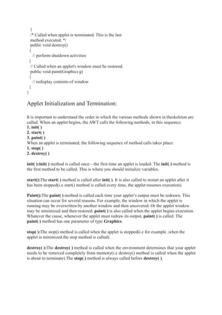 }
/* Called when applet is terminated. This is the last
method executed. */
public void destroy()
{
// perform shutdown activities
}
// Called when an applet's window must be restored.
public void paint(Graphics g)
{
// redisplay contents of window
}
}
Applet Initialization and Termination:
It is important to understand the order in which the various methods shown in theskeleton are
called. When an applet begins, the AWT calls the following methods, in this sequence:
1. init( )
2. start( )
3. paint( )
When an applet is terminated, the following sequence of method calls takes place:
1. stop( )
2. destroy( )
init( ):init( ) method is called once—the first time an applet is loaded. The init( ) method is
the first method to be called. This is where you should initialize variables.
start():The start( ) method is called after init( ). It is also called to restart an applet after it
has been stopped(i.e start() method is called every time, the applet resumes execution).
Paint():The paint( ) method is called each time your applet’s output must be redrawn. This
situation can occur for several reasons. For example, the window in which the applet is
running may be overwritten by another window and then uncovered. Or the applet window
may be minimized and then restored. paint( ) is also called when the applet begins execution.
Whatever the cause, whenever the applet must redraw its output, paint( ) is called. The
paint( ) method has one parameter of type Graphics.
stop( ):The stop() method is called when the applet is stopped(i.e for example ,when the
applet is minimized the stop method is called).
destroy( ):The destroy( ) method is called when the environment determines that your applet
needs to be removed completely from memory(i.e destroy() method is called when the applet
is about to terminate).The stop( ) method is always called before destroy( ).
 
