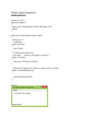 Simple Applet programe:
SimpleApplet.java
import java.awt.*;
import java.applet.*;
/*
<applet code="SimpleApplet" width=300 height=100>
</applet>
*/
public class SimpleApplet extends Applet
{
String msg="";
// Called first.
public void init()
{
msg="Hello";
}
/* Called second, after init().
Also called whenever the applet is restarted. */
public void start()
{
msg=msg+",Welcome to Applet";
}
// whenever the applet must redraw its output, paint( ) is called.
public void paint(Graphics g)
{
g.drawString(msg,20,20);
}
}
Output:
 