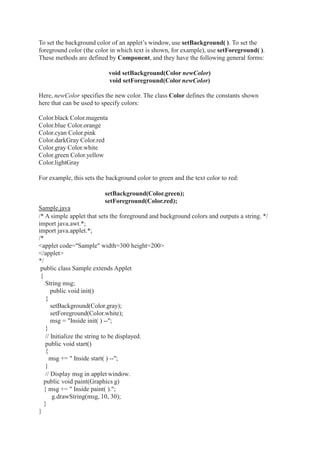 To set the background color of an applet’s window, use setBackground( ). To set the
foreground color (the color in which text is shown, for example), use setForeground( ).
These methods are defined by Component, and they have the following general forms:
void setBackground(Color newColor)
void setForeground(ColornewColor)
Here, newColor specifies the new color. The class Color defines the constants shown
here that can be used to specify colors:
Color.black Color.magenta
Color.blue Color.orange
Color.cyan Color.pink
Color.darkGray Color.red
Color.gray Color.white
Color.green Color.yellow
Color.lightGray
For example, this sets the background color to green and the text color to red:
setBackground(Color.green);
setForeground(Color.red);
Sample.java
/* A simple applet that sets the foreground and background colors and outputs a string. */
import java.awt.*;
import java.applet.*;
/*
<applet code="Sample" width=300 height=200>
</applet>
*/
public class Sample extends Applet
{
String msg;
public void init()
{
setBackground(Color.gray);
setForeground(Color.white);
msg = "Inside init( ) --";
}
// Initialize the string to be displayed.
public void start()
{
msg += " Inside start( ) --";
}
// Display msg in applet window.
public void paint(Graphics g)
{ msg += " Inside paint( ).";
g.drawString(msg, 10, 30);
}
}
 
