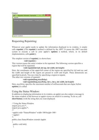 Output:
Requesting Repainting:
Whenever your applet needs to update the information displayed in its window, it simply
calls repaint( ).The repaint( ) method is defined by the AWT. It causes the AWT run-time
system to execute a call to your applet’s update( ) method, which, in its default
implementation, calls paint( ).
The simplest version of repaint( ) is shown here:
void repaint( )
This version causes the entire window to be repainted. The following version specifies a
region that will be repainted:
void repaint(int left, int top, int width, int height)
Here, the coordinates of the upper-left corner of the region are specified by left and top, and
the width and height of the region are passed in width and height. These dimensions are
specified in pixels. You save time by specifying a region to repaint.
The other two versions of repaint():
void repaint(long maxDelay)
void repaint(long maxDelay, int x, int y, int width, int height)
Here, maxDelay specifies the maximum number of milliseconds that can elapse before
update( ) is called.
Using the Status Window:
In addition to displaying information in its window, an applet can also output a message to
the status window of the browser or applet viewer on which it is running. To do so, call
showStatus( ) with the string that you want displayed.
// Using the Status Window.
import java.awt.*;
import java.applet.*;
/*
<applet code="StatusWindow" width=300 height=300>
</applet>
*/
public class StatusWindow extends Applet
{
public void init()
{
 