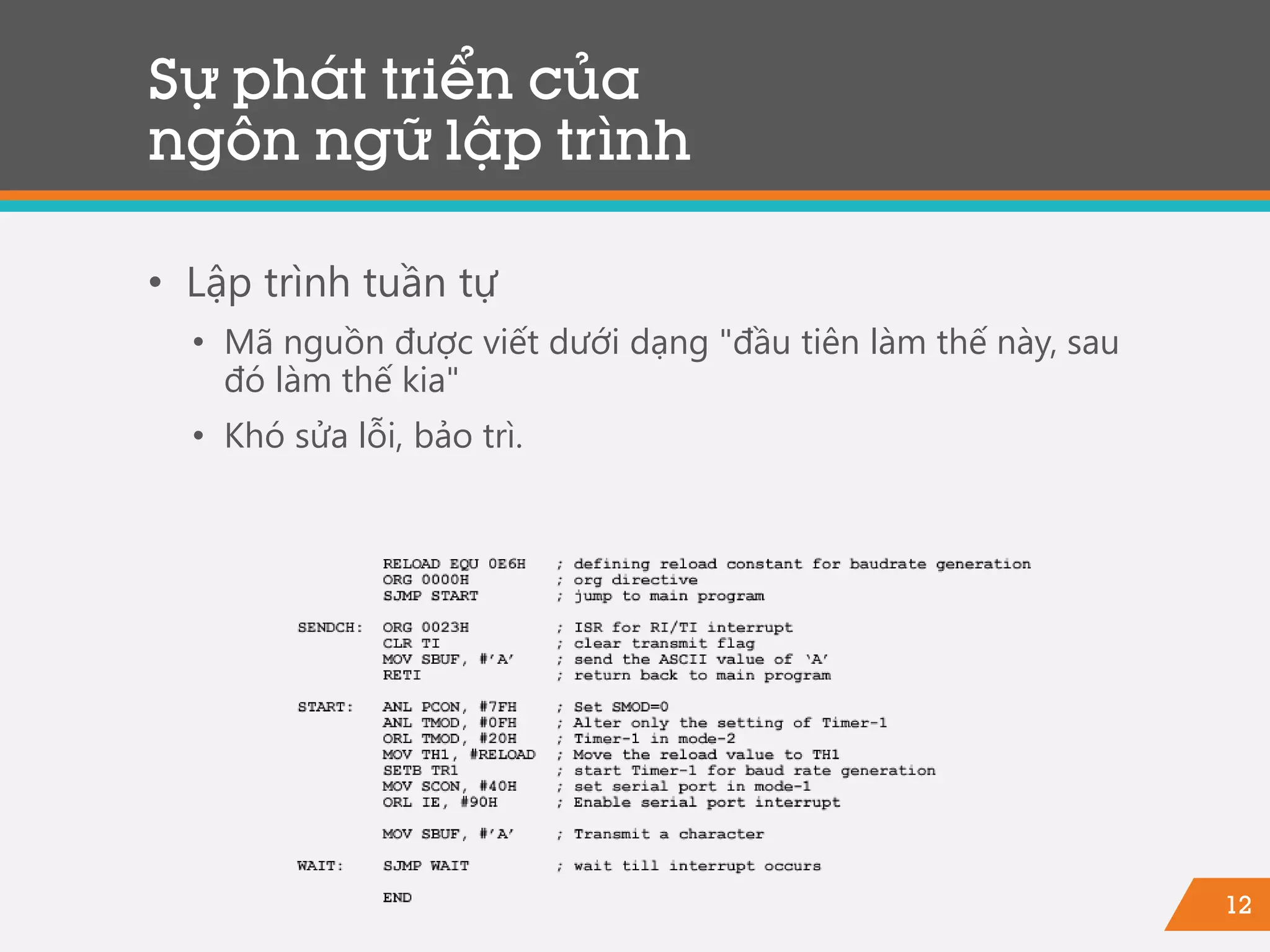 12
Sự phát triển của
ngôn ngữ lập trình
• Lập trình tuần tự
• Mã nguồn được viết dưới dạng "đầu tiên làm thế này, sau
đó làm thế kia"
• Khó sửa lỗi, bảo trì.
 