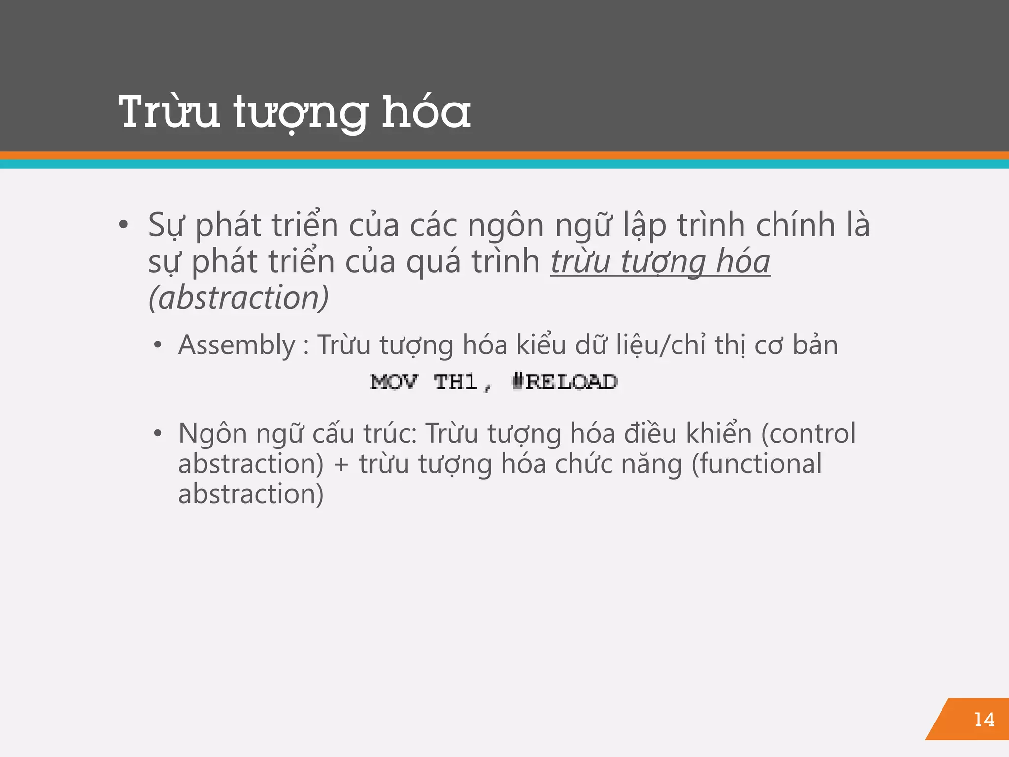 14
Trừu tượng hóa
• Sự phát triển của các ngôn ngữ lập trình chính là
sự phát triển của quá trình trừu tượng hóa
(abstraction)
• Assembly : Trừu tượng hóa kiểu dữ liệu/chỉ thị cơ bản
• Ngôn ngữ cấu trúc: Trừu tượng hóa điều khiển (control
abstraction) + trừu tượng hóa chức năng (functional
abstraction)
 