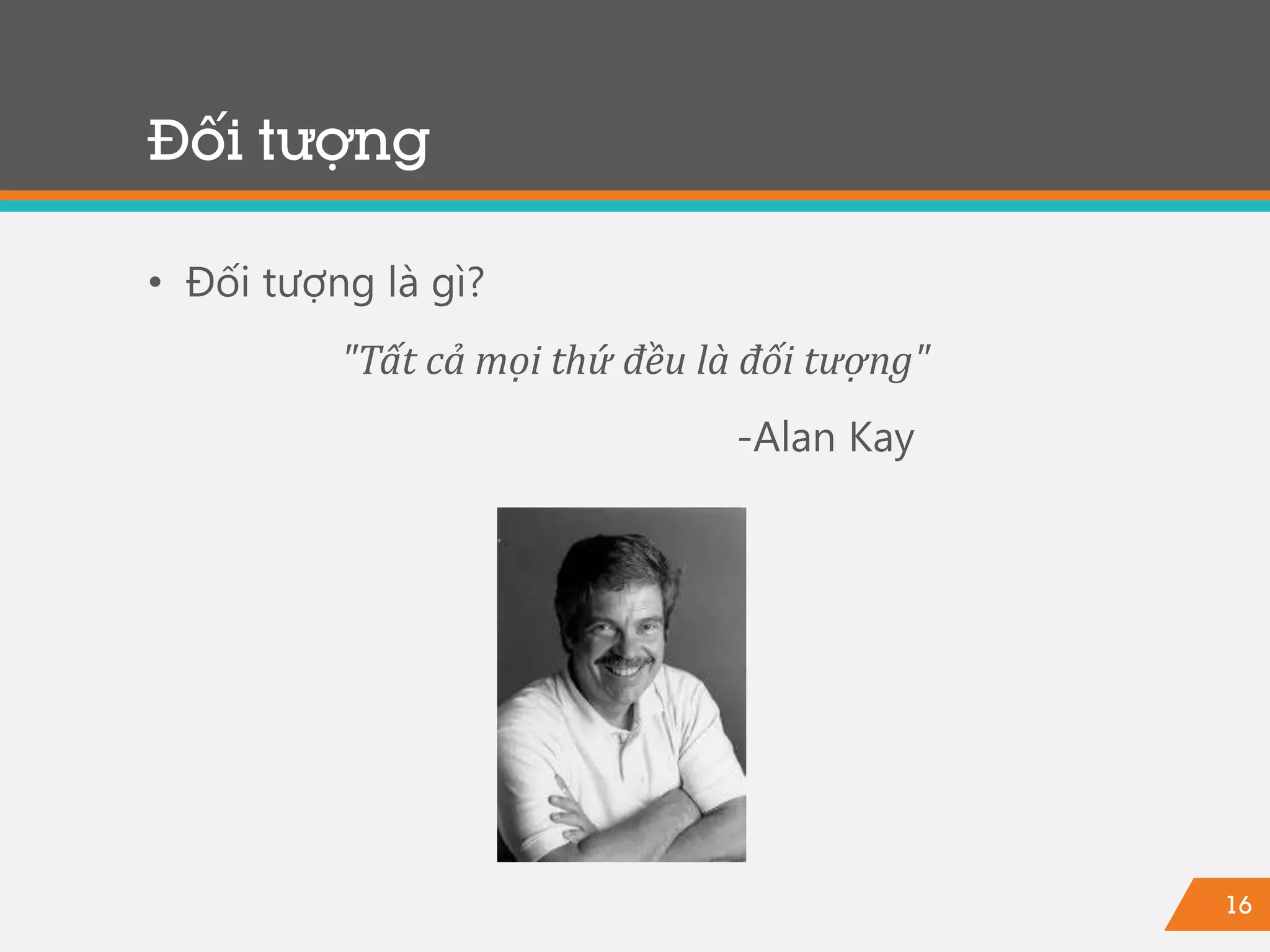 16
Đối tượng
• Đối tượng là gì?
"Tất cả mọi thứ đều là đối tượng"
-Alan Kay
 
