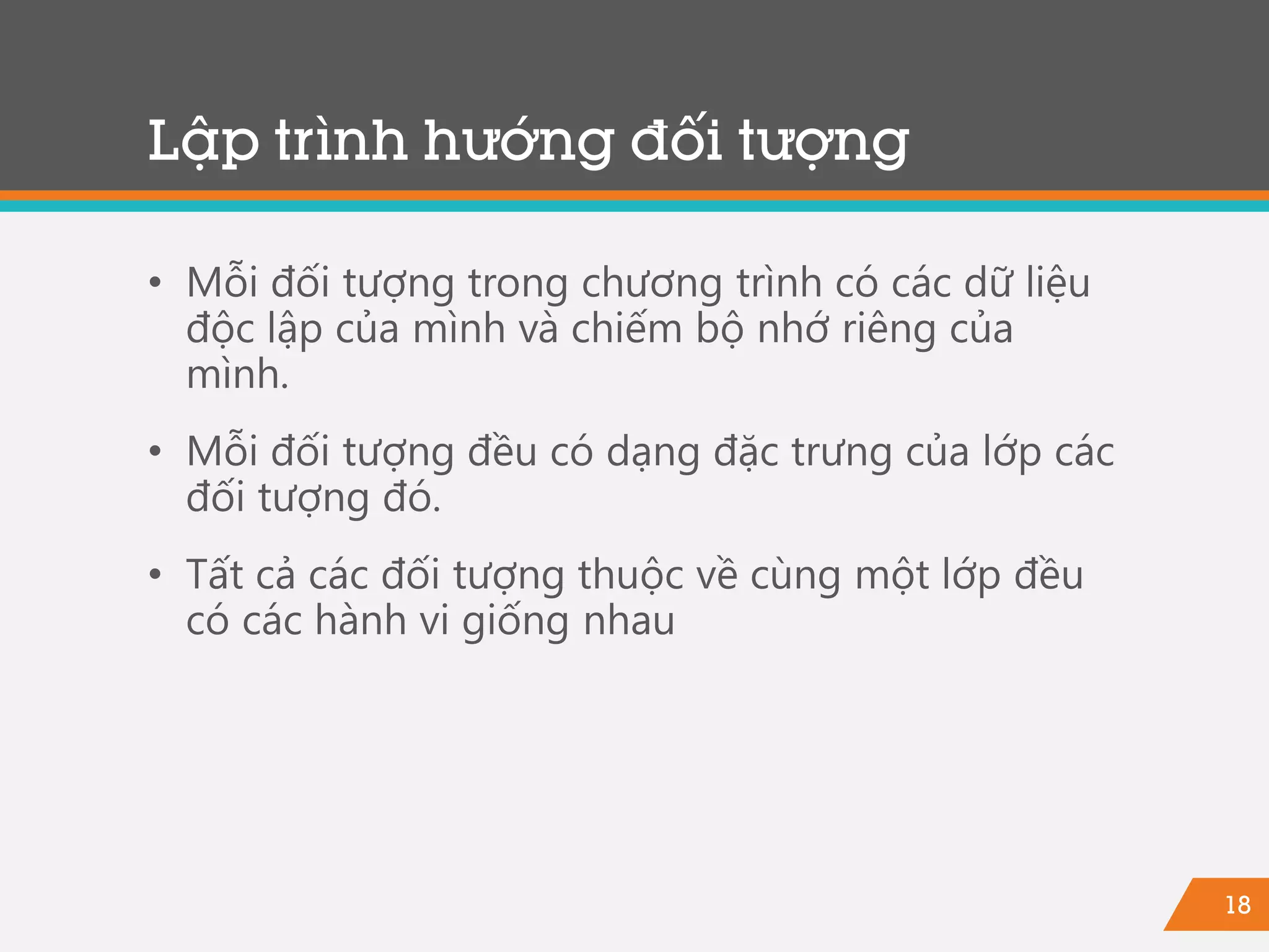 18
Lập trình hướng đối tượng
• Mỗi đối tượng trong chương trình có các dữ liệu
độc lập của mình và chiếm bộ nhớ riêng của
mình.
• Mỗi đối tượng đều có dạng đặc trưng của lớp các
đối tượng đó.
• Tất cả các đối tượng thuộc về cùng một lớp đều
có các hành vi giống nhau
 
