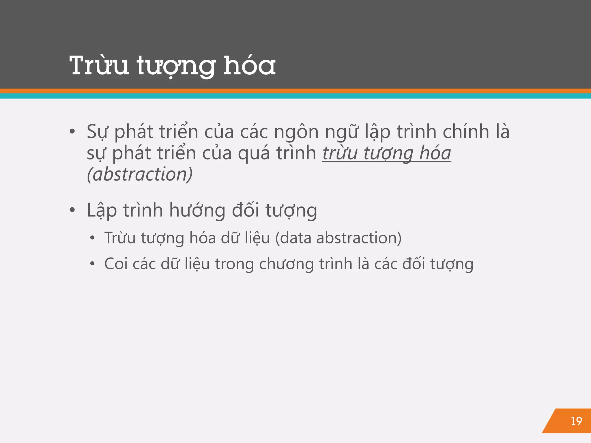 19
Trừu tượng hóa
• Sự phát triển của các ngôn ngữ lập trình chính là
sự phát triển của quá trình trừu tượng hóa
(abstraction)
• Lập trình hướng đối tượng
• Trừu tượng hóa dữ liệu (data abstraction)
• Coi các dữ liệu trong chương trình là các đối tượng
 