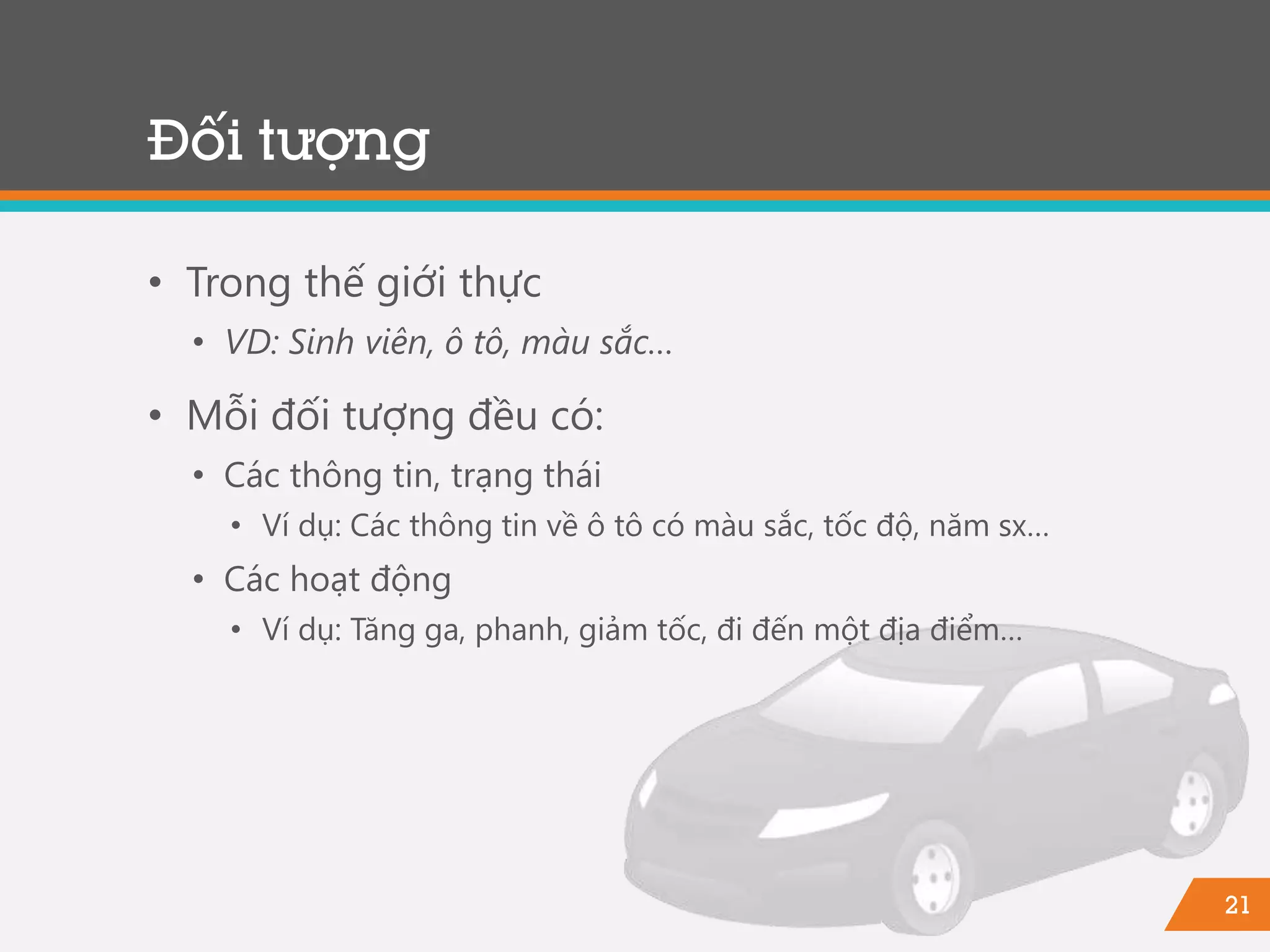21
Đối tượng
• Trong thế giới thực
• VD: Sinh viên, ô tô, màu sắc…
• Mỗi đối tượng đều có:
• Các thông tin, trạng thái
• Ví dụ: Các thông tin về ô tô có màu sắc, tốc độ, năm sx…
• Các hoạt động
• Ví dụ: Tăng ga, phanh, giảm tốc, đi đến một địa điểm…
 