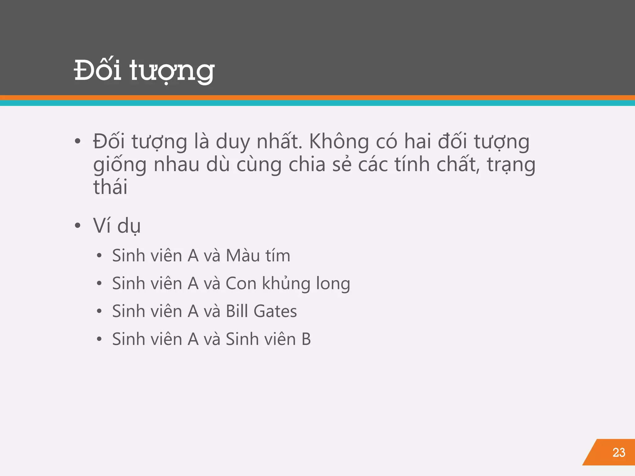 23
Đối tượng
• Đối tượng là duy nhất. Không có hai đối tượng
giống nhau dù cùng chia sẻ các tính chất, trạng
thái
• Ví dụ
• Sinh viên A và Màu tím
• Sinh viên A và Con khủng long
• Sinh viên A và Bill Gates
• Sinh viên A và Sinh viên B
 