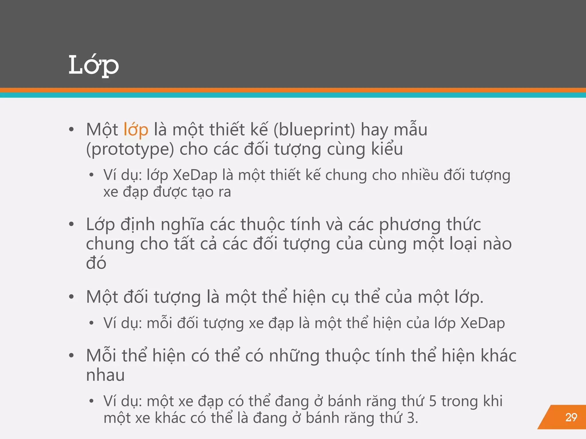 29
Lớp
• Một lớp là một thiết kế (blueprint) hay mẫu
(prototype) cho các đối tượng cùng kiểu
• Ví dụ: lớp XeDap là một thiết kế chung cho nhiều đối tượng
xe đạp được tạo ra
• Lớp định nghĩa các thuộc tính và các phương thức
chung cho tất cả các đối tượng của cùng một loại nào
đó
• Một đối tượng là một thể hiện cụ thể của một lớp.
• Ví dụ: mỗi đối tượng xe đạp là một thể hiện của lớp XeDap
• Mỗi thể hiện có thể có những thuộc tính thể hiện khác
nhau
• Ví dụ: một xe đạp có thể đang ở bánh răng thứ 5 trong khi
một xe khác có thể là đang ở bánh răng thứ 3.
 