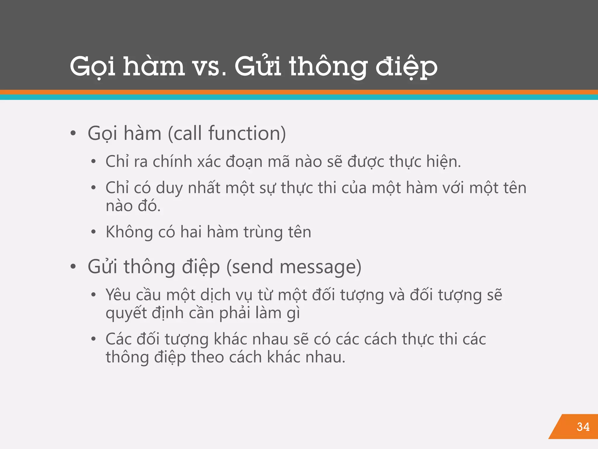 34
Gọi hàm vs. Gửi thông điệp
• Gọi hàm (call function)
• Chỉ ra chính xác đoạn mã nào sẽ được thực hiện.
• Chỉ có duy nhất một sự thực thi của một hàm với một tên
nào đó.
• Không có hai hàm trùng tên
• Gửi thông điệp (send message)
• Yêu cầu một dịch vụ từ một đối tượng và đối tượng sẽ
quyết định cần phải làm gì
• Các đối tượng khác nhau sẽ có các cách thực thi các
thông điệp theo cách khác nhau.
 