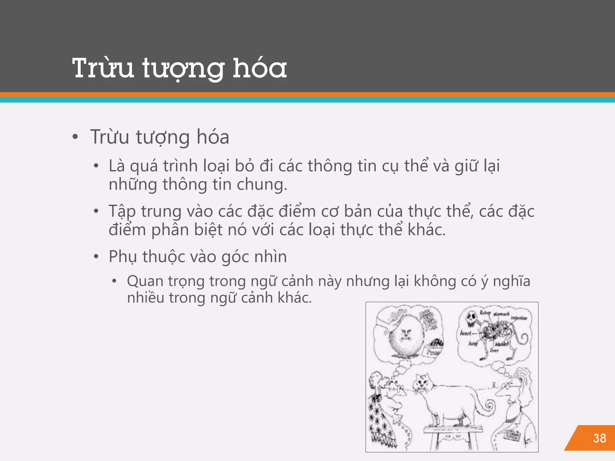 38
Trừu tượng hóa
• Trừu tượng hóa
• Là quá trình loại bỏ đi các thông tin cụ thể và giữ lại
những thông tin chung.
• Tập trung vào các đặc điểm cơ bản của thực thể, các đặc
điểm phân biệt nó với các loại thực thể khác.
• Phụ thuộc vào góc nhìn
• Quan trọng trong ngữ cảnh này nhưng lại không có ý nghĩa
nhiều trong ngữ cảnh khác.
 