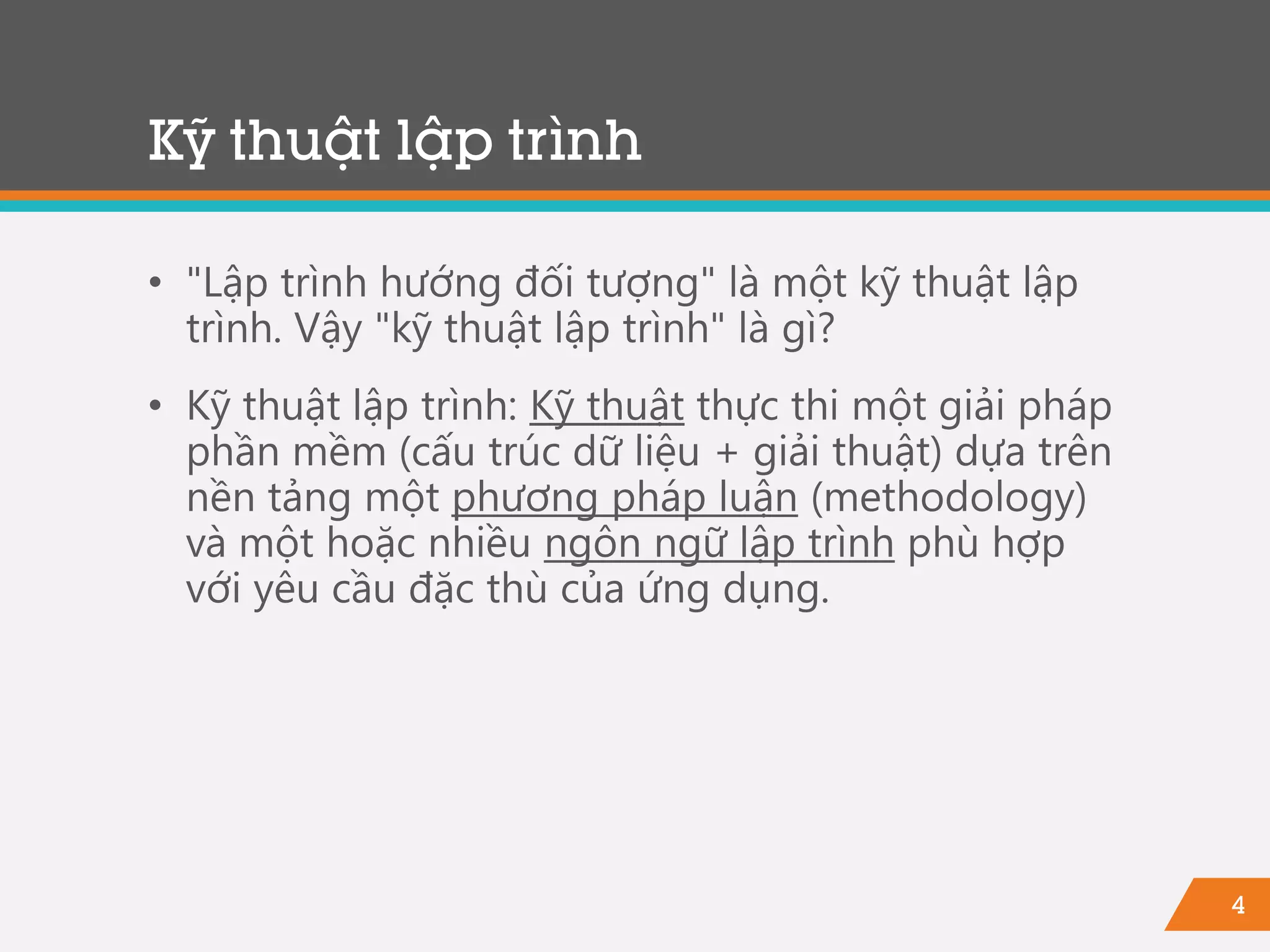 4
Kỹ thuật lập trình
• "Lập trình hướng đối tượng" là một kỹ thuật lập
trình. Vậy "kỹ thuật lập trình" là gì?
• Kỹ thuật lập trình: Kỹ thuật thực thi một giải pháp
phần mềm (cấu trúc dữ liệu + giải thuật) dựa trên
nền tảng một phương pháp luận (methodology)
và một hoặc nhiều ngôn ngữ lập trình phù hợp
với yêu cầu đặc thù của ứng dụng.
 