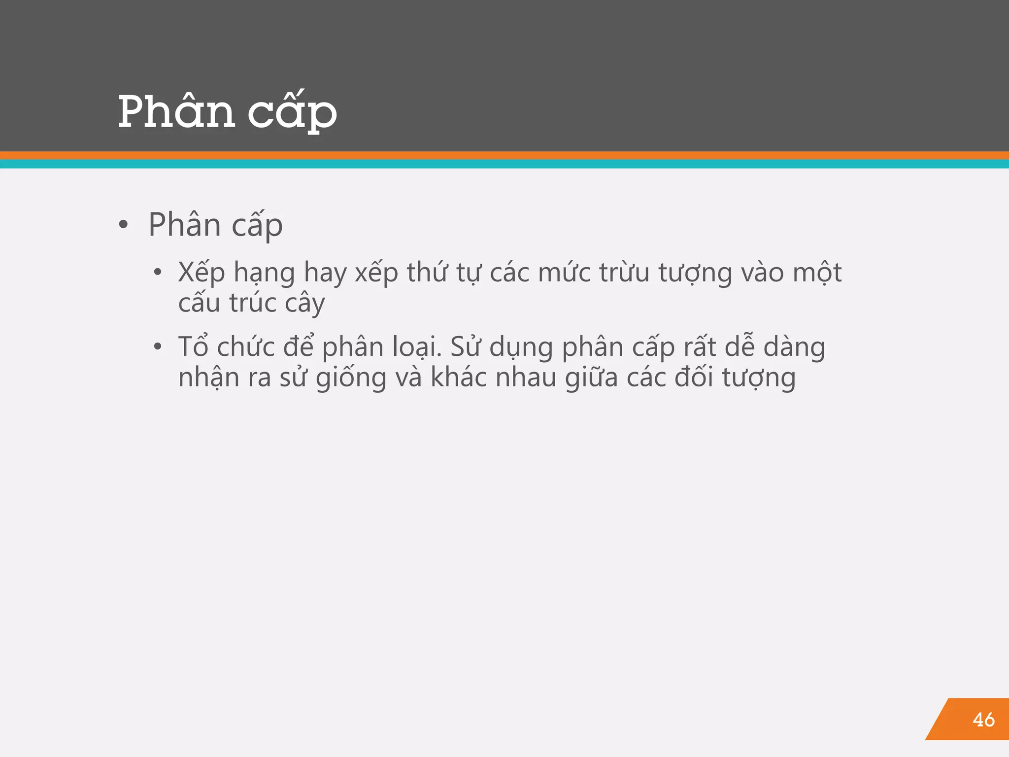 46
Phân cấp
• Phân cấp
• Xếp hạng hay xếp thứ tự các mức trừu tượng vào một
cấu trúc cây
• Tổ chức để phân loại. Sử dụng phân cấp rất dễ dàng
nhận ra sử giống và khác nhau giữa các đối tượng
 