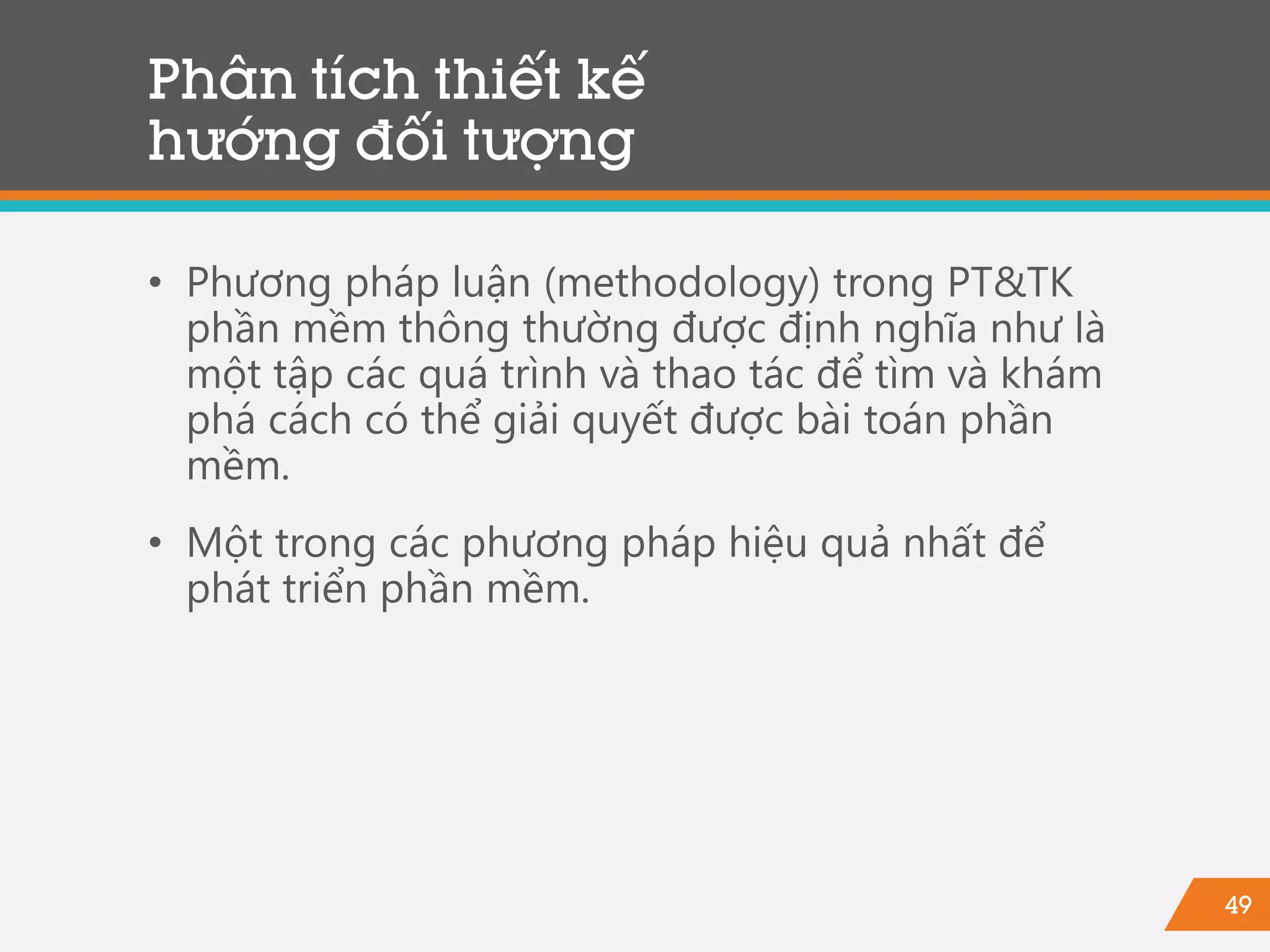 49
Phân tích thiết kế
hướng đối tượng
• Phương pháp luận (methodology) trong PT&TK
phần mềm thông thường được định nghĩa như là
một tập các quá trình và thao tác để tìm và khám
phá cách có thể giải quyết được bài toán phần
mềm.
• Một trong các phương pháp hiệu quả nhất để
phát triển phần mềm.
 