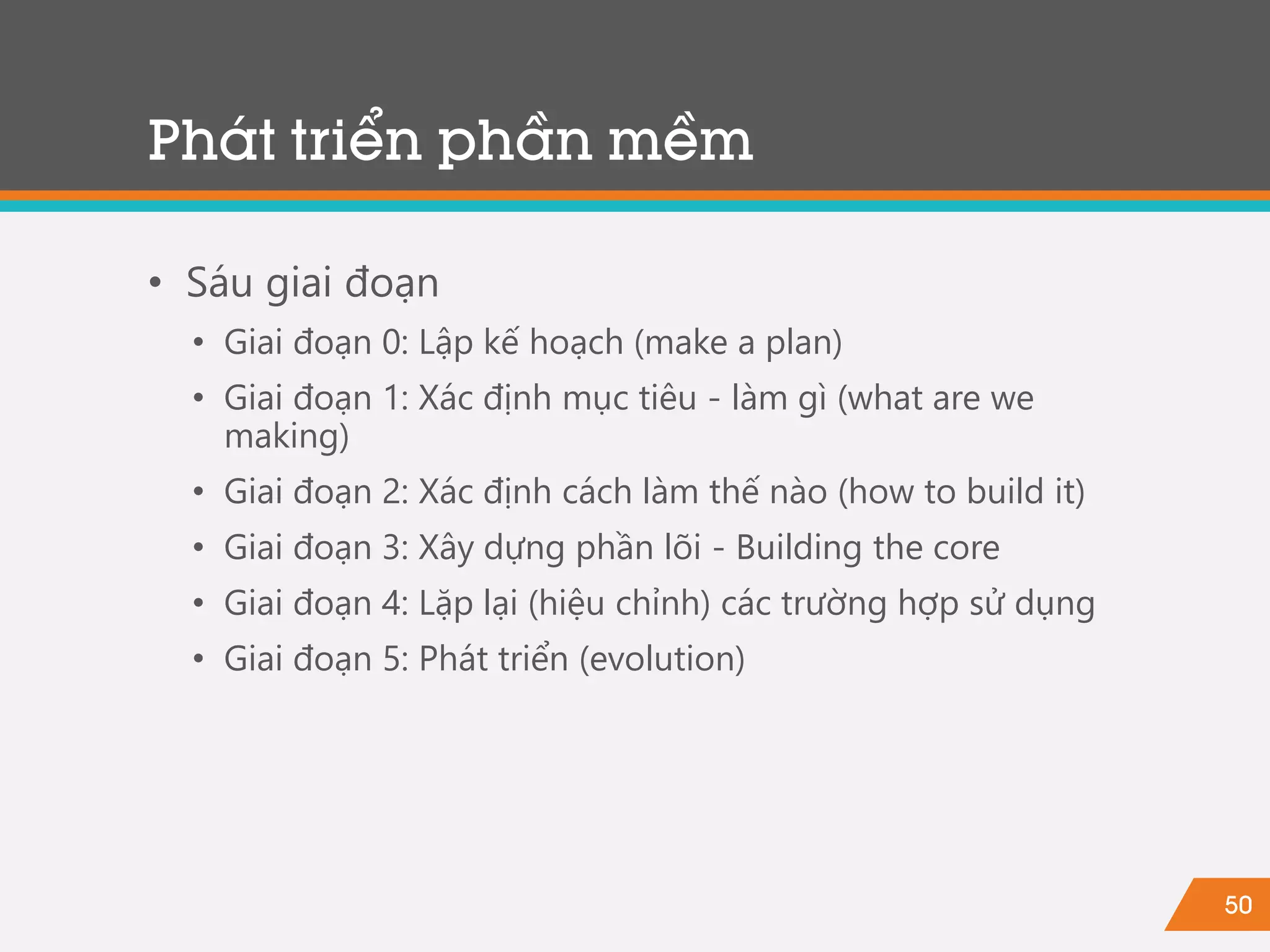 50
Phát triển phần mềm
• Sáu giai đoạn
• Giai đoạn 0: Lập kế hoạch (make a plan)
• Giai đoạn 1: Xác định mục tiêu - làm gì (what are we
making)
• Giai đoạn 2: Xác định cách làm thế nào (how to build it)
• Giai đoạn 3: Xây dựng phần lõi - Building the core
• Giai đoạn 4: Lặp lại (hiệu chỉnh) các trường hợp sử dụng
• Giai đoạn 5: Phát triển (evolution)
 