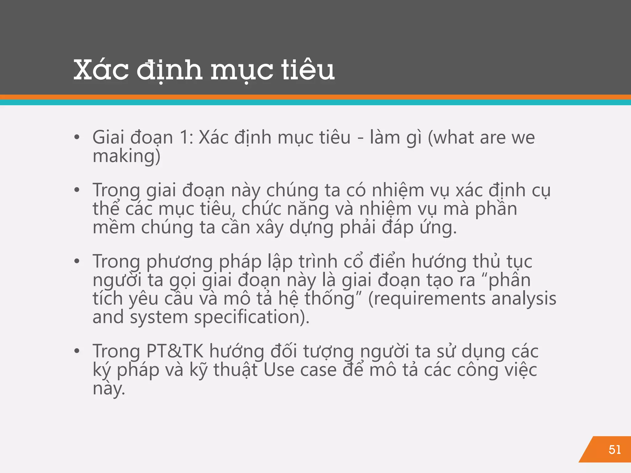 51
Xác định mục tiêu
• Giai đoạn 1: Xác định mục tiêu - làm gì (what are we
making)
• Trong giai đoạn này chúng ta có nhiệm vụ xác định cụ
thể các mục tiêu, chức năng và nhiệm vụ mà phần
mềm chúng ta cần xây dựng phải đáp ứng.
• Trong phương pháp lập trình cổ điển hướng thủ tục
người ta gọi giai đoạn này là giai đoạn tạo ra “phân
tích yêu cầu và mô tả hệ thống” (requirements analysis
and system specification).
• Trong PT&TK hướng đối tượng người ta sử dụng các
ký pháp và kỹ thuật Use case để mô tả các công việc
này.
 