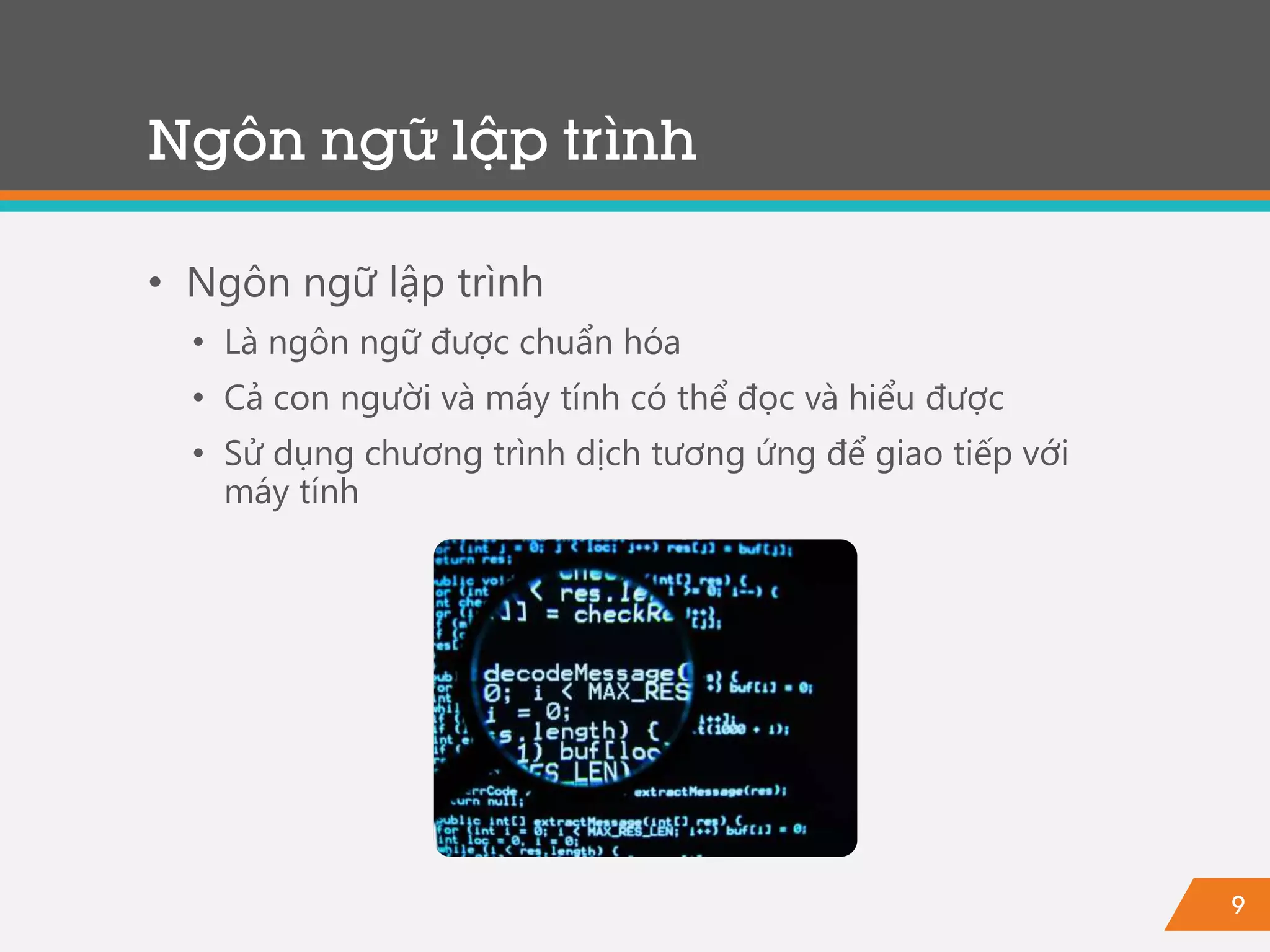 9
Ngôn ngữ lập trình
• Ngôn ngữ lập trình
• Là ngôn ngữ được chuẩn hóa
• Cả con người và máy tính có thể đọc và hiểu được
• Sử dụng chương trình dịch tương ứng để giao tiếp với
máy tính
 