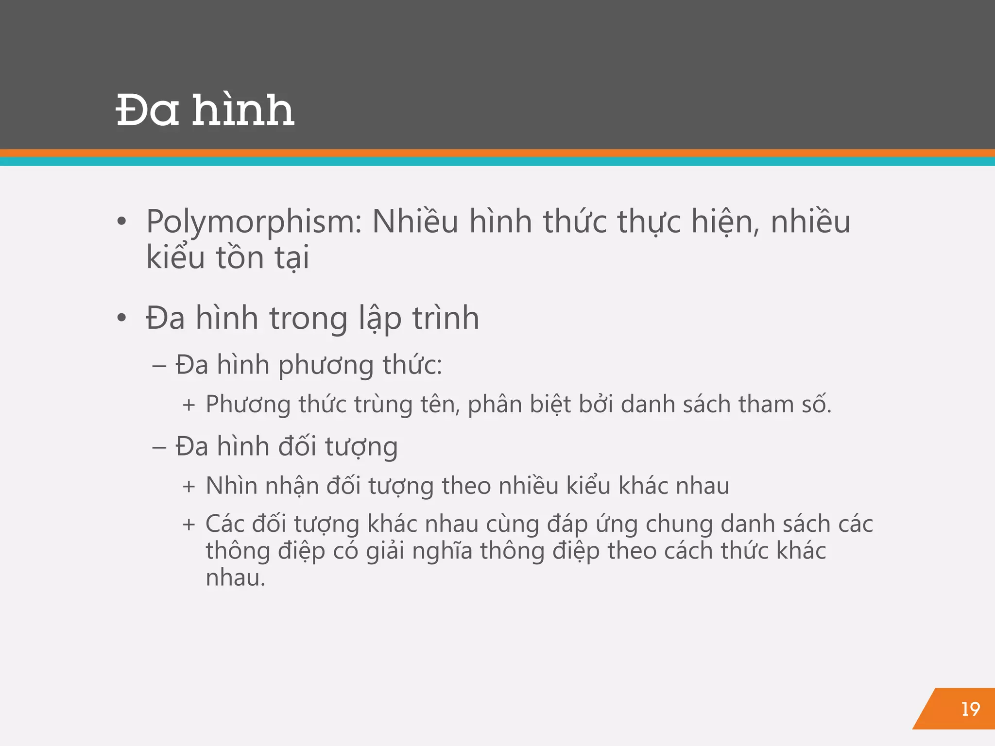 19
• Polymorphism: Nhiều hình thức thực hiện, nhiều
kiểu tồn tại
• Đa hình trong lập trình
− Đa hình phương thức:
+ Phương thức trùng tên, phân biệt bởi danh sách tham số.
− Đa hình đối tượng
+ Nhìn nhận đối tượng theo nhiều kiểu khác nhau
+ Các đối tượng khác nhau cùng đáp ứng chung danh sách các
thông điệp có giải nghĩa thông điệp theo cách thức khác
nhau.
Đa hình
 