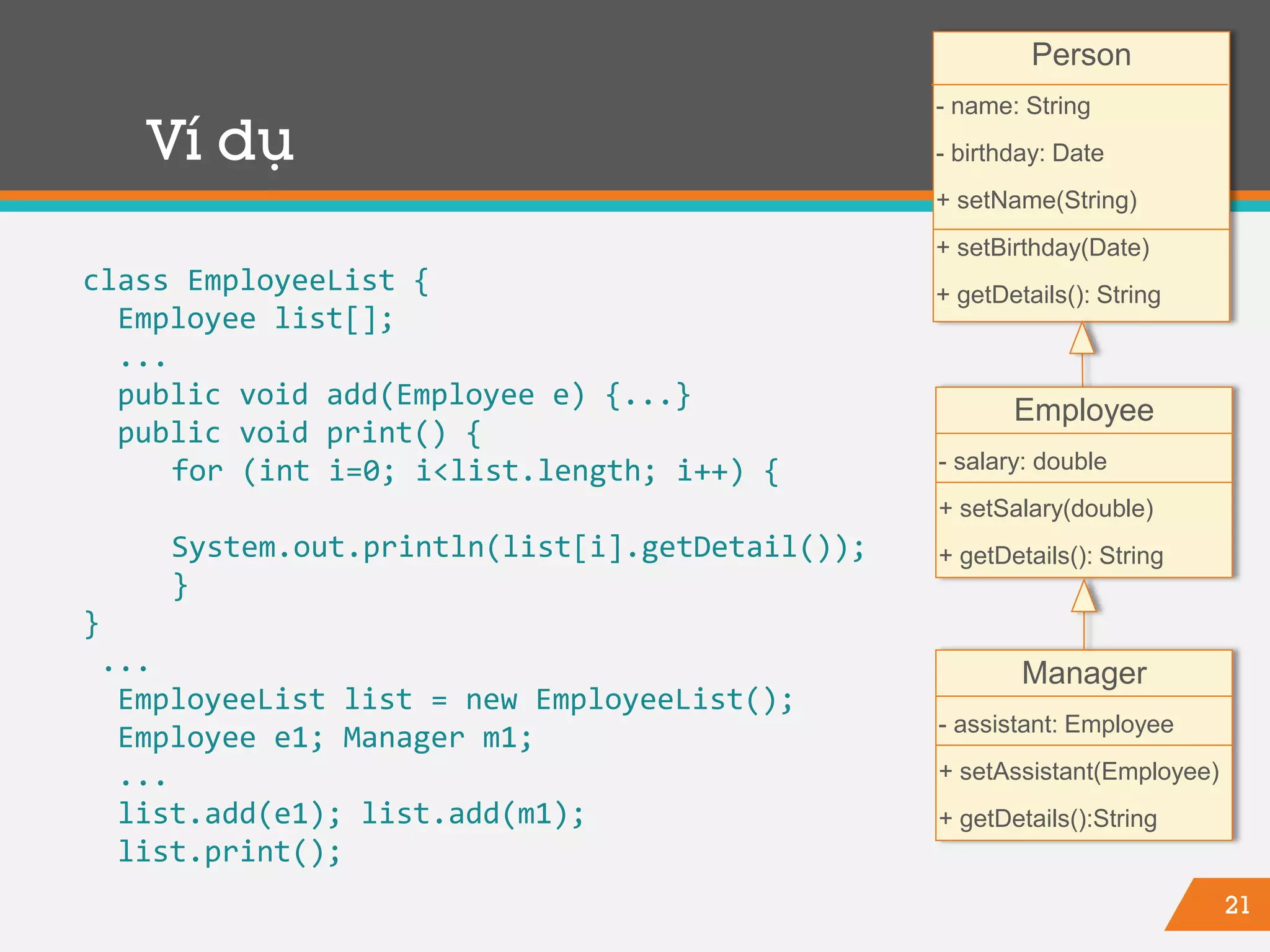 21
Ví dụ
class EmployeeList {
Employee list[];
...
public void add(Employee e) {...}
public void print() {
for (int i=0; i<list.length; i++) {
System.out.println(list[i].getDetail());
}
}
...
EmployeeList list = new EmployeeList();
Employee e1; Manager m1;
...
list.add(e1); list.add(m1);
list.print();
Person
- name: String
- birthday: Date
+ setName(String)
+ setBirthday(Date)
+ getDetails(): String
Employee
- salary: double
+ setSalary(double)
+ getDetails(): String
Manager
- assistant: Employee
+ setAssistant(Employee)
+ getDetails():String
 