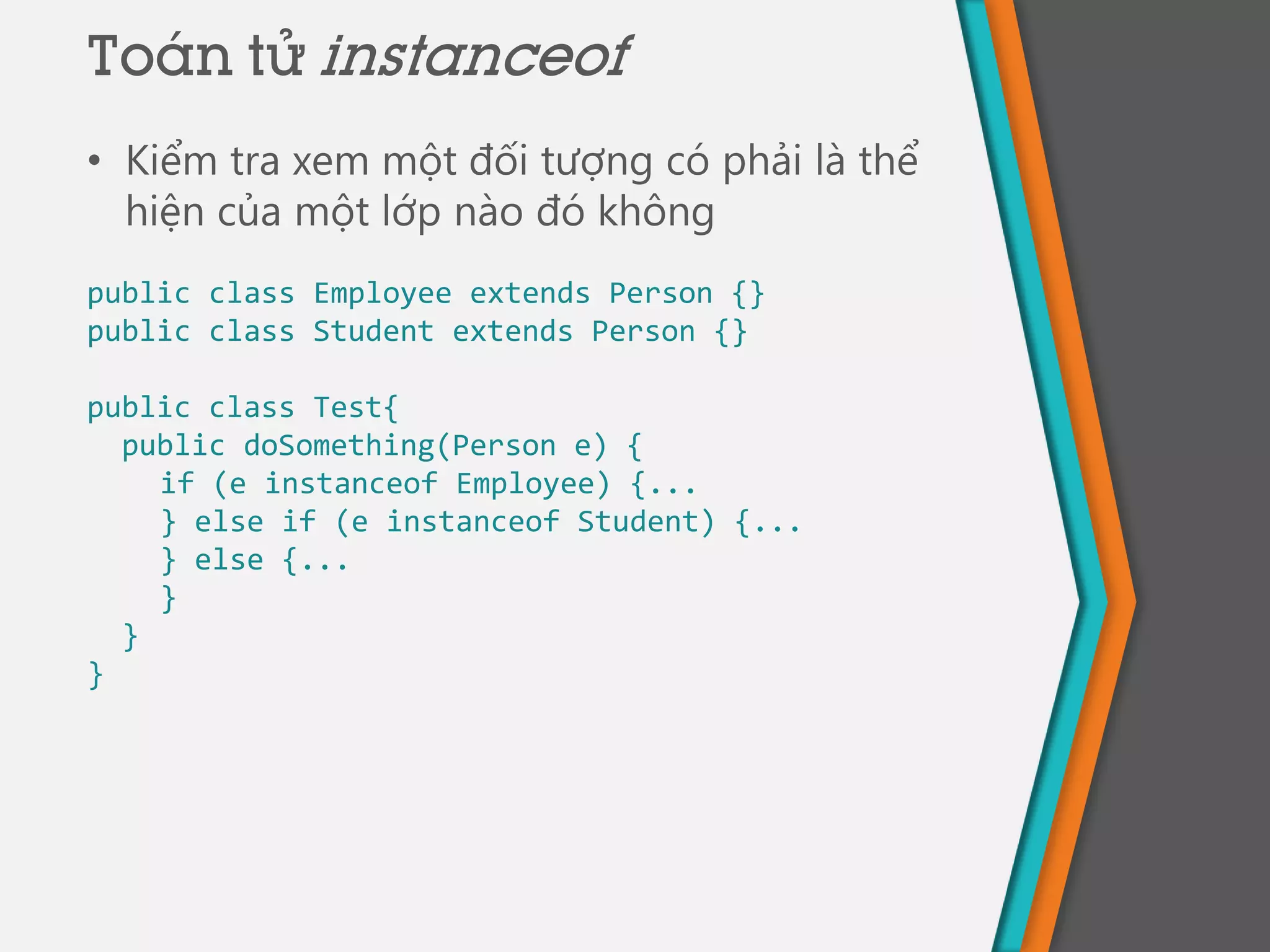 • Kiểm tra xem một đối tượng có phải là thể
hiện của một lớp nào đó không
public class Employee extends Person {}
public class Student extends Person {}
public class Test{
public doSomething(Person e) {
if (e instanceof Employee) {...
} else if (e instanceof Student) {...
} else {...
}
}
}
Toán tử instanceof
 
