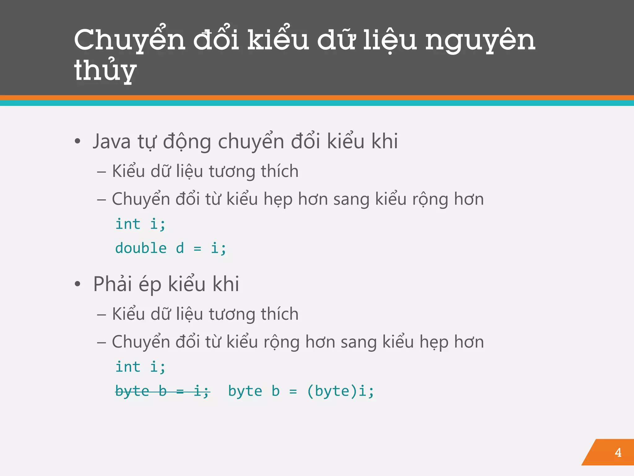 4
Chuyển đổi kiểu dữ liệu nguyên
thủy
• Java tự động chuyển đổi kiểu khi
− Kiểu dữ liệu tương thích
− Chuyển đổi từ kiểu hẹp hơn sang kiểu rộng hơn
int i;
double d = i;
• Phải ép kiểu khi
− Kiểu dữ liệu tương thích
− Chuyển đổi từ kiểu rộng hơn sang kiểu hẹp hơn
int i;
byte b = i; byte b = (byte)i;
 