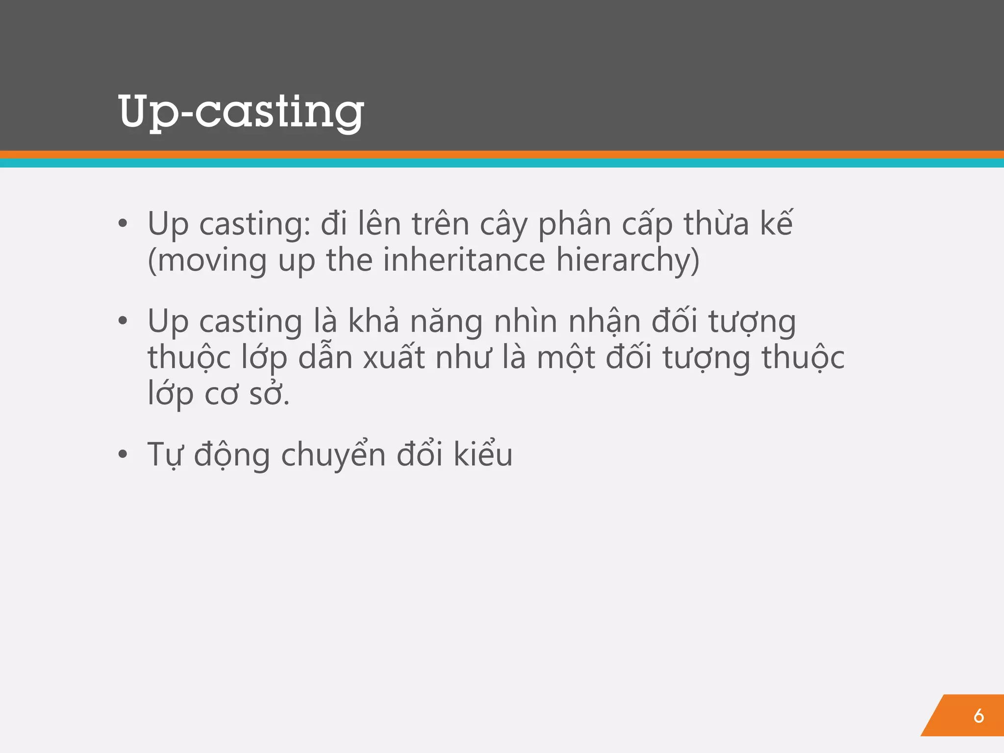 6
Up-casting
• Up casting: đi lên trên cây phân cấp thừa kế
(moving up the inheritance hierarchy)
• Up casting là khả năng nhìn nhận đối tượng
thuộc lớp dẫn xuất như là một đối tượng thuộc
lớp cơ sở.
• Tự động chuyển đổi kiểu
 