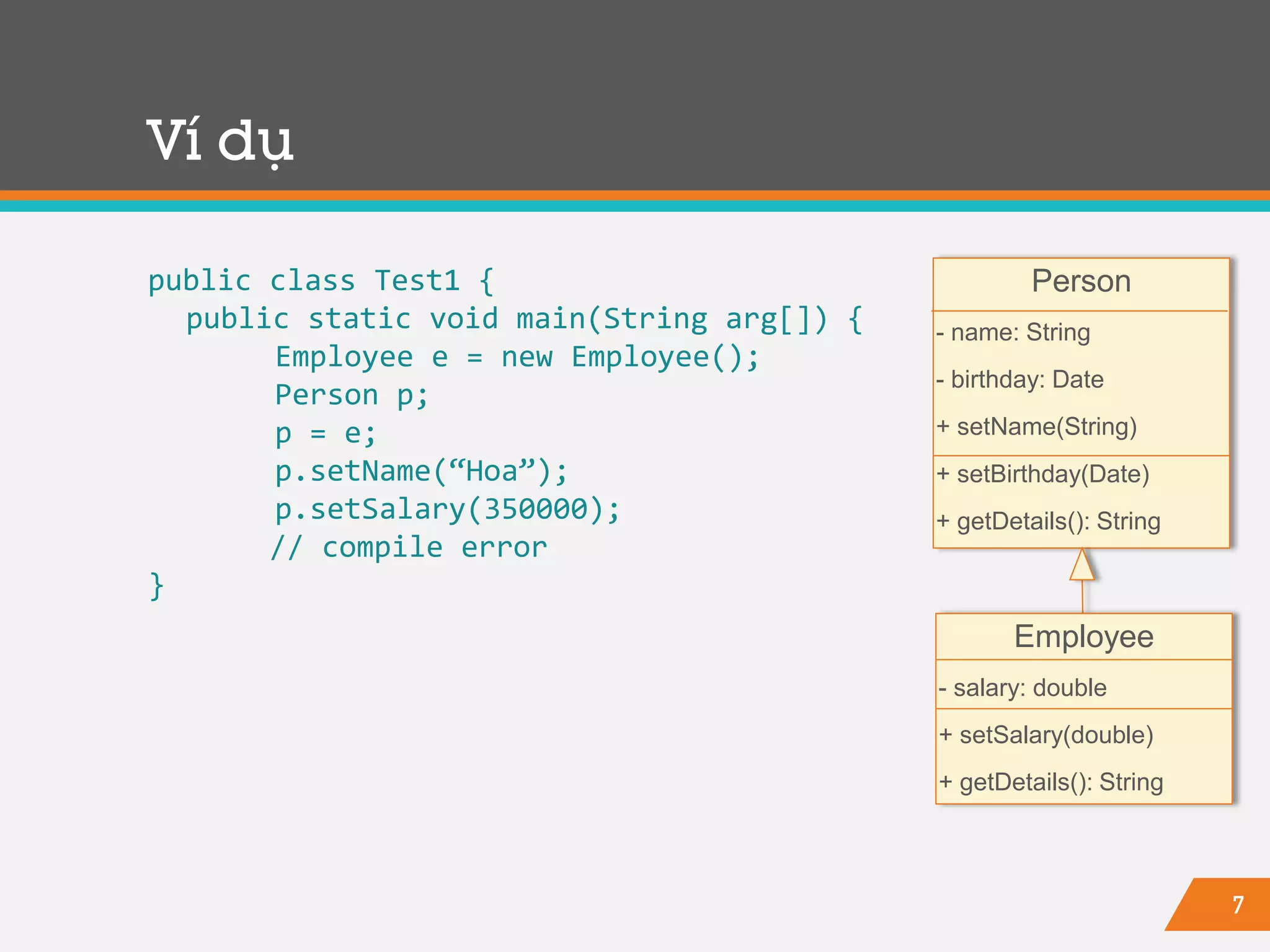 7
Ví dụ
public class Test1 {
public static void main(String arg[]) {
Employee e = new Employee();
Person p;
p = e;
p.setName(“Hoa”);
p.setSalary(350000);
// compile error
}
Person
- name: String
- birthday: Date
+ setName(String)
+ setBirthday(Date)
+ getDetails(): String
Employee
- salary: double
+ setSalary(double)
+ getDetails(): String
 