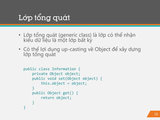 12
Lớp tổng quát
• Lớp tổng quát (generic class) là lớp có thể nhận
kiểu dữ liệu là một lớp bất kỳ
• Có thể lợi dụng up-casting về Object để xây dựng
lớp tổng quát
public class Information {
private Object object;
public void set(Object object) {
this.object = object;
}
public Object get() {
return object;
}
}
 