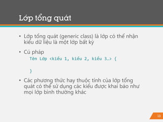 13
Lớp tổng quát
• Lớp tổng quát (generic class) là lớp có thể nhận
kiểu dữ liệu là một lớp bất kỳ
• Cú pháp
Tên Lớp <kiểu 1, kiểu 2, kiểu 3…> {
}
• Các phương thức hay thuộc tính của lớp tổng
quát có thể sử dụng các kiểu được khai báo như
mọi lớp bình thường khác
 
