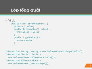 14
Lớp tổng quát
• Ví dụ
public class Information<T> {
private T value;
public Information(T value) {
this.value = value;
}
public T getValue() {
return value;
}
}
Information<String> string = new Information<String>("hello");
Information<Circle> circle =
new Information<Circle>(new Circle());
Information<2DShape> shape =
new Information<>(new 2DShape());
 