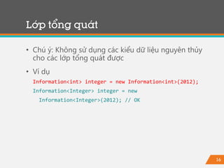16
Lớp tổng quát
• Chú ý: Không sử dụng các kiểu dữ liệu nguyên thủy
cho các lớp tổng quát được
• Ví dụ
Information<int> integer = new Information<int>(2012);
Information<Integer> integer = new
Information<Integer>(2012); // OK
 