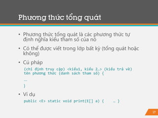 17
Phương thức tổng quát
• Phương thức tổng quát là các phương thức tự
định nghĩa kiểu tham số của nó
• Có thể được viết trong lớp bất kỳ (tổng quát hoặc
không)
• Cú pháp
(chỉ định truy cập) <kiểu1, kiểu 2…> (kiểu trả về)
tên phương thức (danh sách tham số) {
…
}
• Ví dụ
public <E> static void print(E[] a) { … }
 