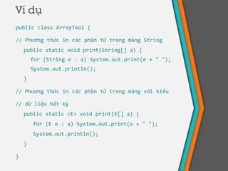 Ví dụ
public class ArrayTool {
// Phương thức in các phần tử trong mảng String
public static void print(String[] a) {
for (String e : a) System.out.print(e + " ");
System.out.println();
}
// Phương thức in các phần tử trong mảng với kiểu
// dữ liệu bất kỳ
public static <E> void print(E[] a) {
for (E e : a) System.out.print(e + " ");
System.out.println();
}
}
 