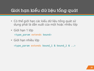 20
Giới hạn kiểu dữ liệu tổng quát
• Có thể giới hạn các kiểu dữ liệu tổng quát sử
dụng phải là dẫn xuất của một hoặc nhiều lớp
• Giới hạn 1 lớp
<type_param extends bound>
• Giới hạn nhiều lớp
<type_param extends bound_1 & bound_2 & ..>
 