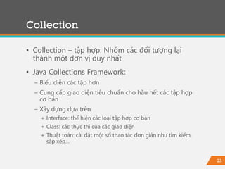 23
Collection
• Collection – tập hợp: Nhóm các đối tượng lại
thành một đơn vị duy nhất
• Java Collections Framework:
− Biểu diễn các tập hơn
− Cung cấp giao diện tiêu chuẩn cho hầu hết các tập hợp
cơ bản
− Xây dựng dựa trên
+ Interface: thể hiện các loại tập hợp cơ bản
+ Class: các thực thi của các giao diện
+ Thuật toán: cài đặt một số thao tác đơn giản như tìm kiếm,
sắp xếp…
 
