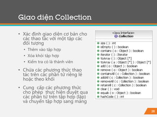 28
Giao diện Collection
• Xác định giao diện cơ bản cho
các thao tác với một tập các
đối tượng
• Thêm vào tập hợp
• Xóa khỏi tập hợp
• Kiểm tra có là thành viên
• Chứa các phương thức thao
tác trên các phần tử riêng lẻ
hoặc theo khối
• Cung cấp các phương thức
cho phép thực hiện duyệt qua
các phần tử trên tập hợp (lặp)
và chuyển tập hợp sang mảng
 