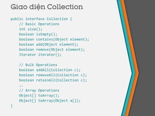 public interface Collection {
// Basic Operations
int size();
boolean isEmpty();
boolean contains(Object element);
boolean add(Object element);
boolean remove(Object element);
Iterator iterator();
// Bulk Operations
boolean addAll(Collection c);
boolean removeAll(Collection c);
boolean retainAll(Collection c);
….
// Array Operations
Object[] toArray();
Object[] toArray(Object a[]);
}
Giao diện Collection
 