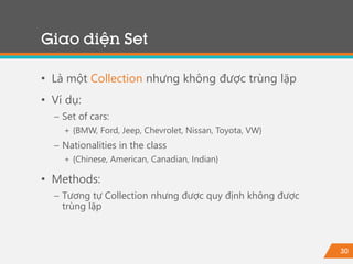 30
• Là một Collection nhưng không được trùng lặp
• Ví dụ:
− Set of cars:
+ {BMW, Ford, Jeep, Chevrolet, Nissan, Toyota, VW}
− Nationalities in the class
+ {Chinese, American, Canadian, Indian}
• Methods:
− Tương tự Collection nhưng được quy định không được
trùng lặp
Giao diện Set
 