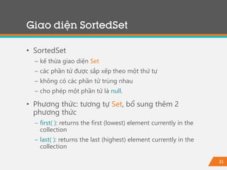 31
Giao diện SortedSet
• SortedSet
− kế thừa giao diện Set
− các phần tử được sắp xếp theo một thứ tự
− không có các phần tử trùng nhau
− cho phép một phần tử là null.
• Phương thức: tương tự Set, bổ sung thêm 2
phương thức
− first( ): returns the first (lowest) element currently in the
collection
− last( ): returns the last (highest) element currently in the
collection
 