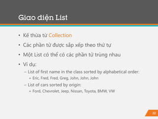 32
Giao diện List
• Kế thừa từ Collection
• Các phần tử được sắp xếp theo thứ tự
• Một List có thể có các phần tử trùng nhau
• Ví dụ:
− List of first name in the class sorted by alphabetical order:
+ Eric, Fred, Fred, Greg, John, John, John
− List of cars sorted by origin:
+ Ford, Chevrolet, Jeep, Nissan, Toyota, BMW, VW
 
