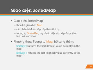36
Giao diện SortedMap
• Giao diện SortedMap
− thừa kế giao diện Map
− các phần tử được sắp xếp theo thứ tự
− tương tự SortedSet, tuy nhiên việc sắp xếp được thực
hiện với các khóa
• Phương thức: Tương tự Map, bổ sung thêm:
− firstKey( ): returns the first (lowest) value currently in the
map
− lastKey( ): returns the last (highest) value currently in the
map
 