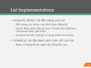 41
List Implementations
• ArrayList, Vector: cài đặt mảng của List
− Đối tượng của Vector mặc định được đồng bộ
− Vector được phát triển từ Java 1.0 trước khi Collection
framework được giới thiệu
− ArrayList tốt hơn và được sử dụng nhiều hơn Vector
• LinkedList: cài đặt danh sách móc nối của List
− Được sử dụng để tạo ngăn xếp, hàng đợi, cây…
 