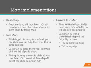 43
Map implementations
• HashMap:
• Được sử dụng để thực hiện một số
thao tác cơ bản như thêm, xóa và tìm
kiếm phần tử trong Map
• TreeMap:
• Thích hợp khi chúng ta muốn duyệt
các khóa của tập hợp theo một thứ tự
được sắp xếp
• Các phần tử được thêm vào TreeMap
phải có thể sắp xếp được
• Thông thường, thêm các phần tử vào
HashMap rồi convert về TreeMap để
duyệt các khóa sẽ nhanh hơn
• LinkedHashMap:
• Thừa kế HashMap cài đặt
danh sách móc nối đôi hỗ
trợ sắp xếp các phần tử
• Các phần tử trong
LinkedHashMap có thể
được lấy ra theo
• Thứ tự thêm vào, hoặc
• Thứ tự truy cập
 
