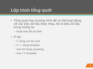 4
Lập trình tổng quát
• Tổng quát hóa chương trình để có thể hoạt động
với các kiểu dữ liệu khác nhau, kể cả kiểu dữ liệu
trong tương lai
− thuật toán đã xác định
• Ví dụ:
− C: dùng con trỏ void
− C++: dùng template
− Java: lợi dụng upcasting
− Java 1.5: template
 