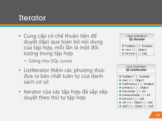 46
Iterator
• Cung cấp cơ chế thuận tiện để
duyệt (lặp) qua toàn bộ nội dung
của tập hợp, mỗi lần là một đối
tượng trong tập hợp
• Giống như SQL cursor
• ListIterator thêm các phương thức
đưa ra bản chất tuần tự của danh
sách cơ sở
• Iterator của các tập hợp đã sắp xếp
duyệt theo thứ tự tập hợp
 