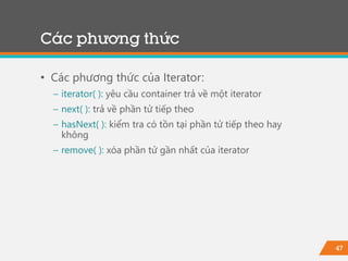 47
Các phương thức
• Các phương thức của Iterator:
− iterator( ): yêu cầu container trả về một iterator
− next( ): trả về phần tử tiếp theo
− hasNext( ): kiểm tra có tồn tại phần tử tiếp theo hay
không
− remove( ): xóa phần tử gần nhất của iterator
 
