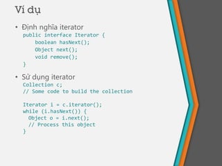 Ví dụ
• Định nghĩa iterator
public interface Iterator {
boolean hasNext();
Object next();
void remove();
}
• Sử dụng iterator
Collection c;
// Some code to build the collection
Iterator i = c.iterator();
while (i.hasNext()) {
Object o = i.next();
// Process this object
}
 