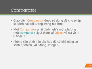 49
Comparator
• Giao diện Comparator được sử dụng để cho phép
so sánh hai đối tượng trong tập hợp
• Một Comparator phải định nghĩa một phương
thức compare( ) lấy 2 tham số Object và trả về -1,
0 hoặc 1
• Không cần thiết nếu tập hợp đã có khả năng so
sánh tự nhiên (vd. String, Integer…)
 
