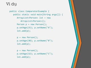 Ví dụ
public class ComparatorExample {
public static void main(String args[]) {
ArrayList<Person> lst = new
ArrayList<Person>();
Person p = new Person();
p.setAge(35); p.setName("A");
lst.add(p);
p = new Person();
p.setAge(30); p.setName("B");
lst.add(p);
p = new Person();
p.setAge(32); p.setName("C");
lst.add(p);
 