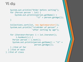Ví dụ
System.out.println("Order before sorting");
for (Person person : lst) {
System.out.println(person.getName() +
"t" + person.getAge());
}
Collections.sort(lst, new AgeComparator());
System.out.println("nnOrder of person" +
"after sorting by age");
for (Iterator<Person> i = lst.iterator();
i.hasNext();) {
Person person = i.next();
System.out.println(person.getName() + "t" +
person.getAge());
} //End of for
} //End of main
} //End of class
 