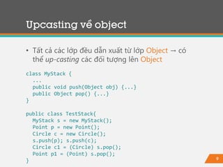 9
Upcasting về object
• Tất cả các lớp đều dẫn xuất từ lớp Object → có
thể up-casting các đối tượng lên Object
class MyStack {
...
public void push(Object obj) {...}
public Object pop() {...}
}
public class TestStack{
MyStack s = new MyStack();
Point p = new Point();
Circle c = new Circle();
s.push(p); s.push(c);
Circle c1 = (Circle) s.pop();
Point p1 = (Point) s.pop();
}
 